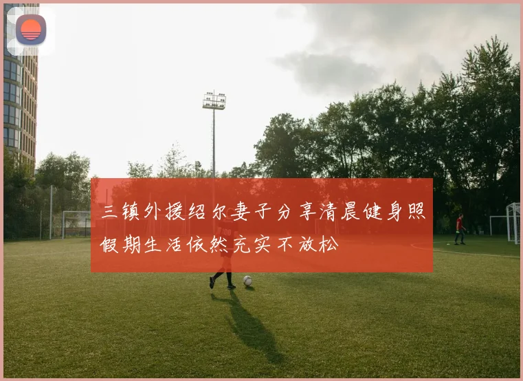 三镇外援绍尔妻子分享清晨健身照假期生活依然充实不放松