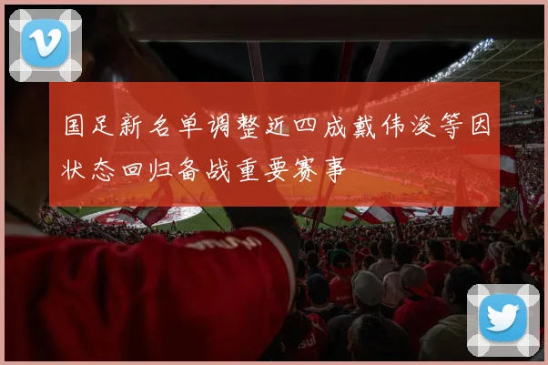 国足新名单调整近四成戴伟浚等因状态回归备战重要赛事