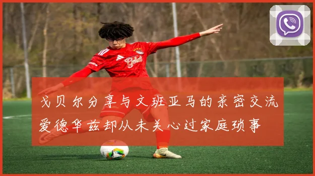戈贝尔分享与文班亚马的亲密交流爱德华兹却从未关心过家庭琐事