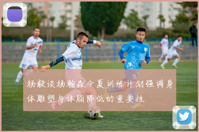 杨毅谈杨瀚森今夏训练计划强调身体雕塑与体脂降低的重要性