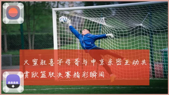火蜜狂喜字母哥与申京亲密互动共赏欧篮联决赛精彩瞬间